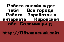 Работа онлайн ждет тебя!  - Все города Работа » Заработок в интернете   . Кировская обл.,Соломинцы д.